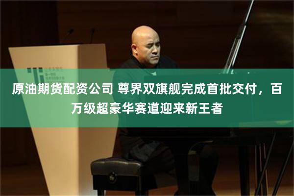 原油期货配资公司 尊界双旗舰完成首批交付，百万级超豪华赛道迎来新王者