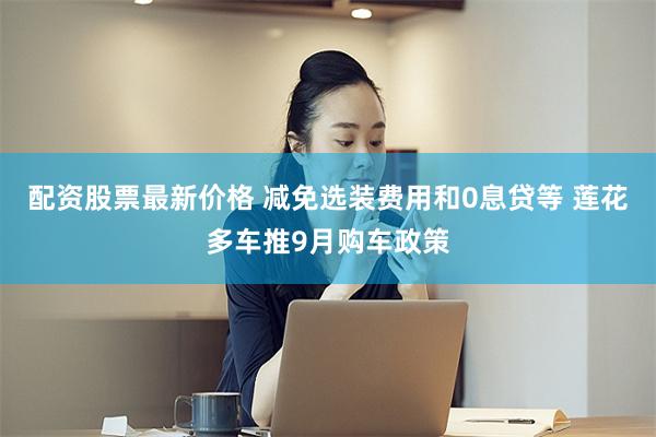 配资股票最新价格 减免选装费用和0息贷等 莲花多车推9月购车政策