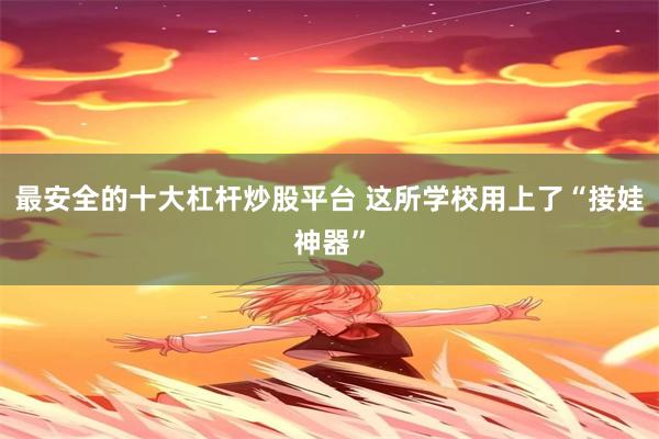 最安全的十大杠杆炒股平台 这所学校用上了“接娃神器”