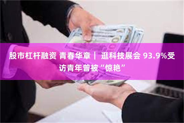股市杠杆融资 青春华章｜ 逛科技展会 93.9%受访青年曾被“惊艳”