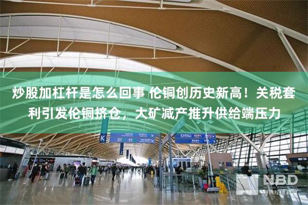 炒股加杠杆是怎么回事 伦铜创历史新高！关税套利引发伦铜挤仓，大矿减产推升供给端压力