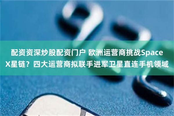配资资深炒股配资门户 欧洲运营商挑战SpaceX星链？四大运营商拟联手进军卫星直连手机领域