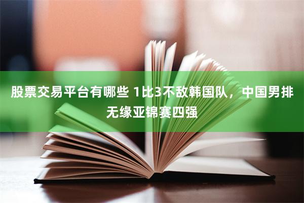 股票交易平台有哪些 1比3不敌韩国队，中国男排无缘亚锦赛四强