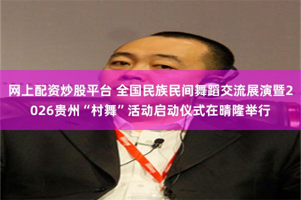 网上配资炒股平台 全国民族民间舞蹈交流展演暨2026贵州“村舞”活动启动仪式在晴隆举行