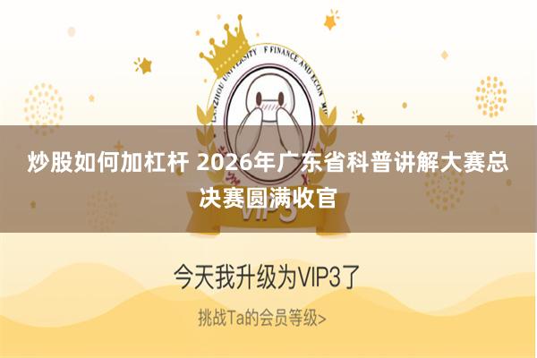 炒股如何加杠杆 2026年广东省科普讲解大赛总决赛圆满收官