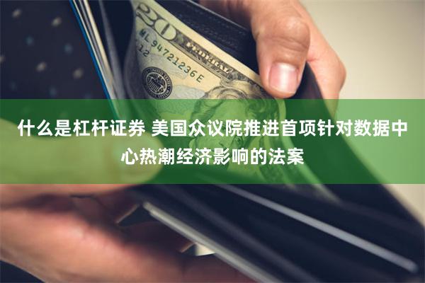 什么是杠杆证券 美国众议院推进首项针对数据中心热潮经济影响的法案