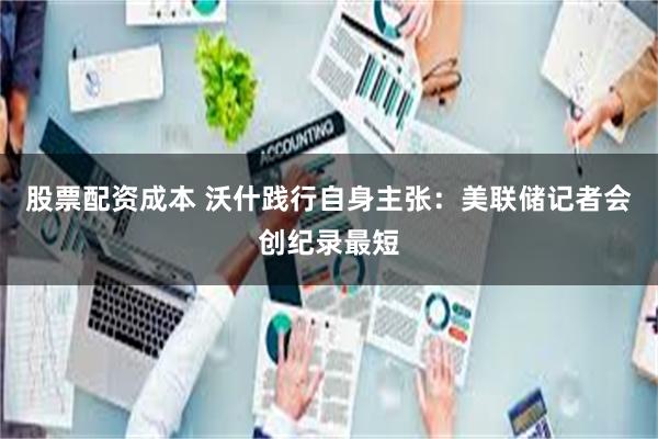 股票配资成本 沃什践行自身主张：美联储记者会创纪录最短
