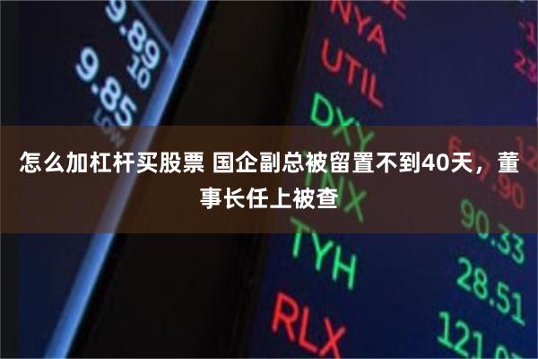 怎么加杠杆买股票 国企副总被留置不到40天，董事长任上被查