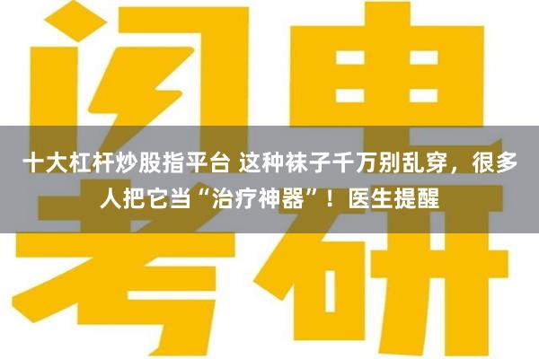 十大杠杆炒股指平台 这种袜子千万别乱穿，很多人把它当“治疗神器”！医生提醒