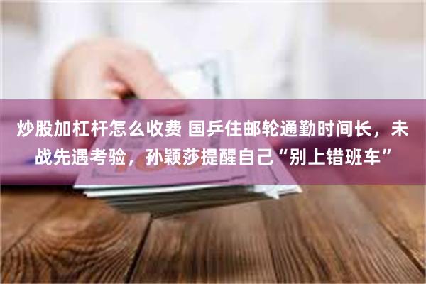 炒股加杠杆怎么收费 国乒住邮轮通勤时间长，未战先遇考验，孙颖莎提醒自己“别上错班车”