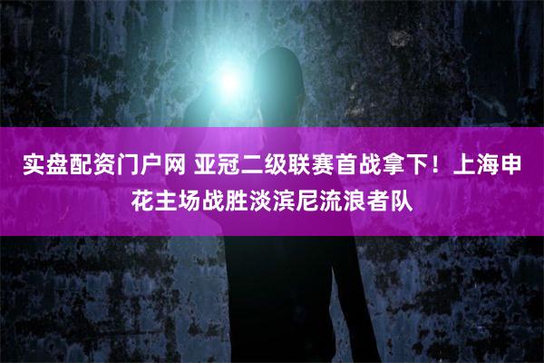 实盘配资门户网 亚冠二级联赛首战拿下！上海申花主场战胜淡滨尼流浪者队
