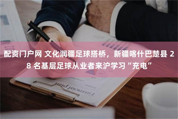 配资门户网 文化润疆足球搭桥，新疆喀什巴楚县 28 名基层足球从业者来沪学习“充电”