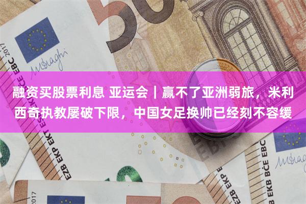融资买股票利息 亚运会｜赢不了亚洲弱旅，米利西奇执教屡破下限，中国女足换帅已经刻不容缓