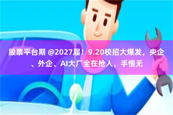 股票平台期 @2027届！9.20校招大爆发，央企、外企、AI大厂全在抢人，手慢无