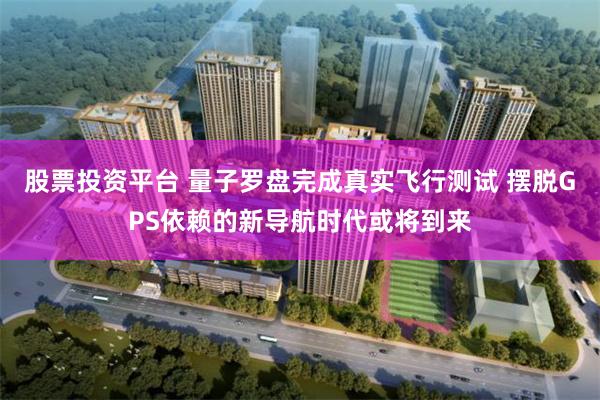 股票投资平台 量子罗盘完成真实飞行测试 摆脱GPS依赖的新导航时代或将到来