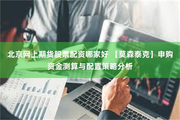 北京网上期货股票配资哪家好 【莫森泰克】申购资金测算与配置策略分析